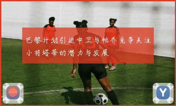 巴黎计划引进中卫与帕乔竞争关注小将塔蒂的潜力与发展