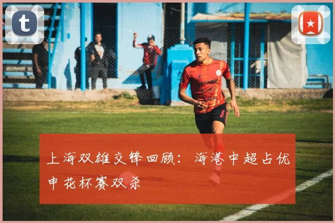 上海双雄交锋回顾：海港中超占优申花杯赛双杀