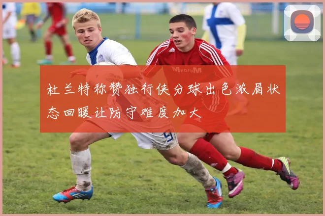 杜兰特称赞独行侠分球出色浓眉状态回暖让防守难度加大