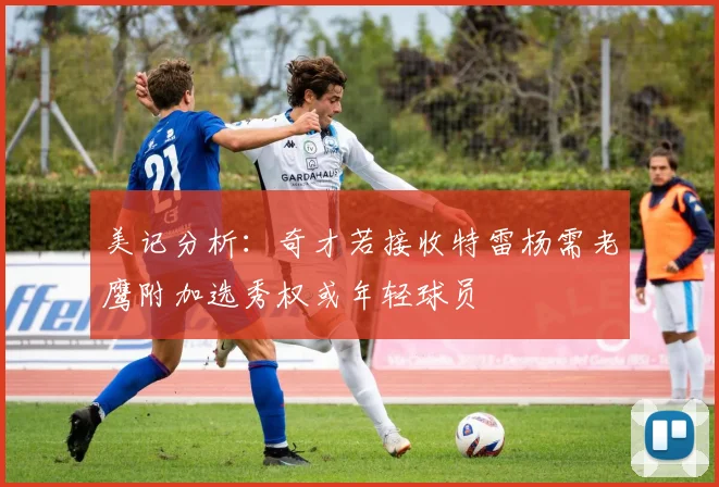 美记分析：奇才若接收特雷杨需老鹰附加选秀权或年轻球员