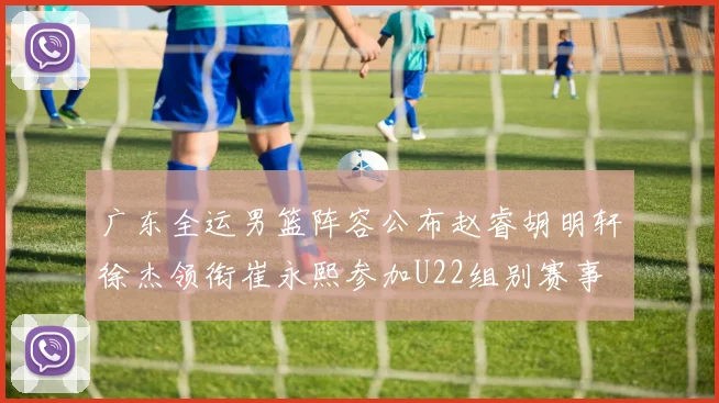广东全运男篮阵容公布赵睿胡明轩徐杰领衔崔永熙参加U22组别赛事