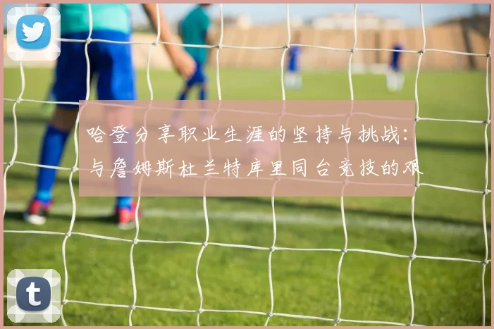 哈登分享职业生涯的坚持与挑战：与詹姆斯杜兰特库里同台竞技的艰辛