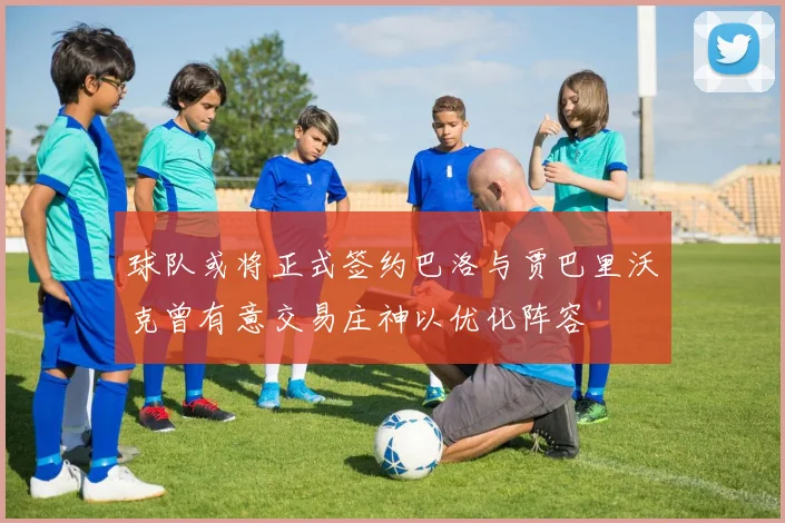 球队或将正式签约巴洛与贾巴里沃克曾有意交易庄神以优化阵容