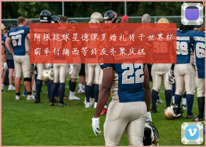 阿根廷球星德保罗婚礼将于世界杯前举行梅西等好友齐聚庆祝