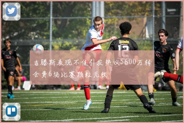 吉滕斯表现不佳引发热议5600万转会费6场比赛颗粒无收