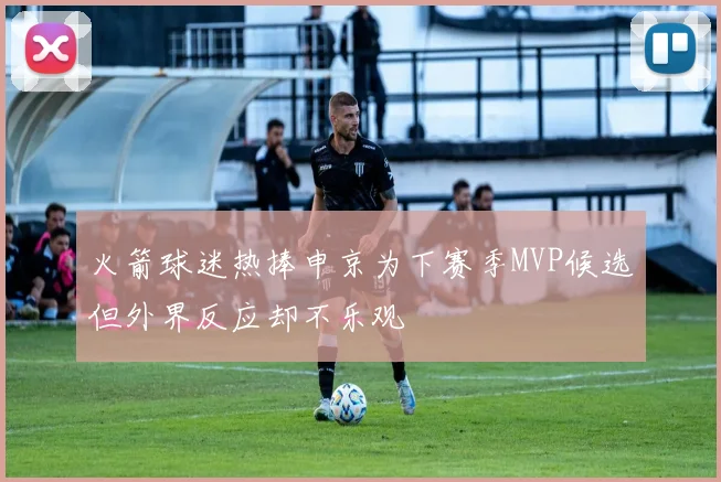 火箭球迷热捧申京为下赛季MVP候选但外界反应却不乐观