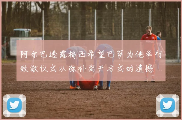 阿尔巴透露梅西希望巴萨为他举行致敬仪式以弥补离开方式的遗憾