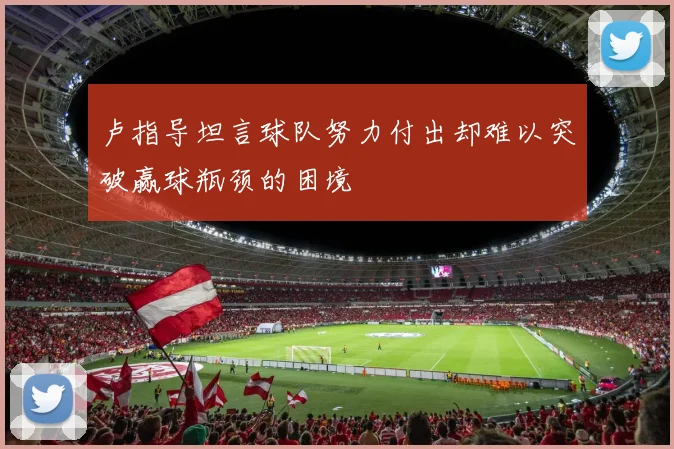 卢指导坦言球队努力付出却难以突破赢球瓶颈的困境