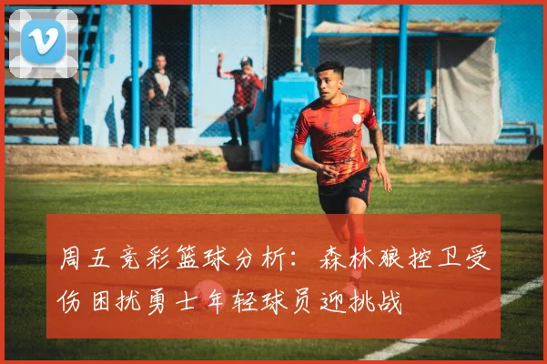 周五竞彩篮球分析：森林狼控卫受伤困扰勇士年轻球员迎挑战
