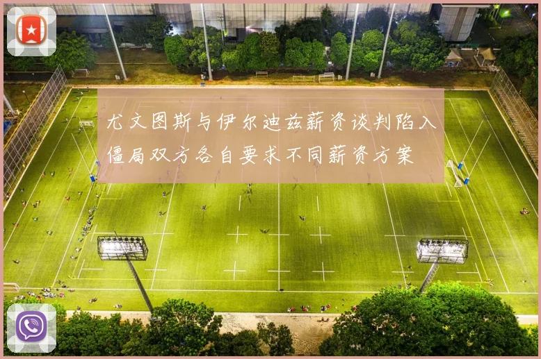 尤文图斯与伊尔迪兹薪资谈判陷入僵局双方各自要求不同薪资方案