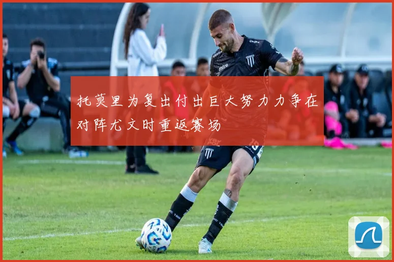 托莫里为复出付出巨大努力力争在对阵尤文时重返赛场