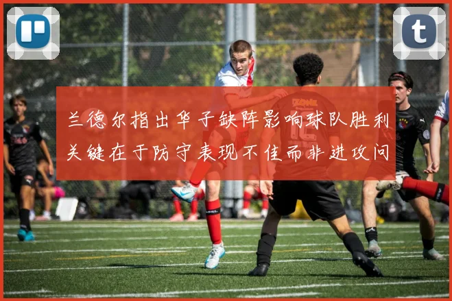 兰德尔指出华子缺阵影响球队胜利关键在于防守表现不佳而非进攻问题