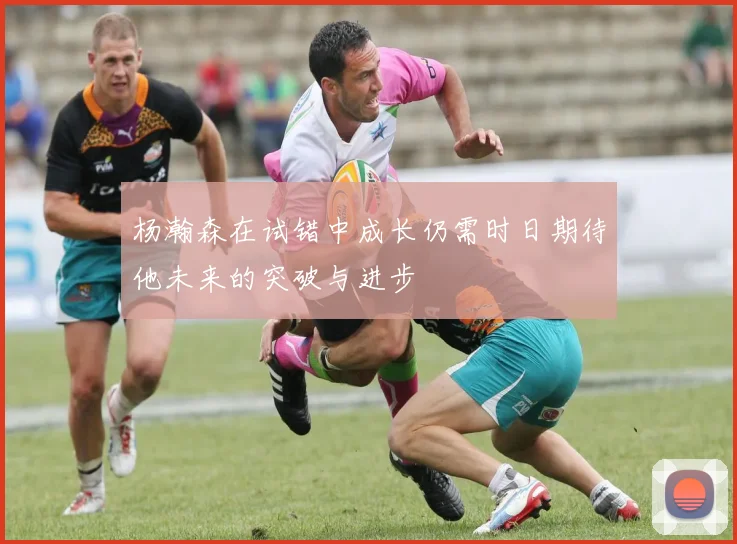 杨瀚森在试错中成长仍需时日期待他未来的突破与进步