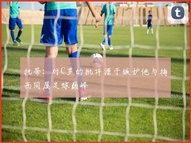 托蒂：对C罗的批评源于嫉妒他与梅西同属足球巅峰