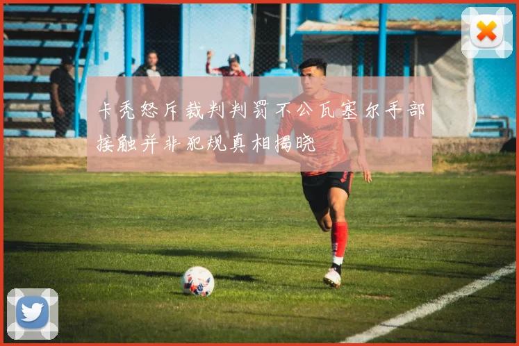 卡秃怒斥裁判判罚不公瓦塞尔手部接触并非犯规真相揭晓