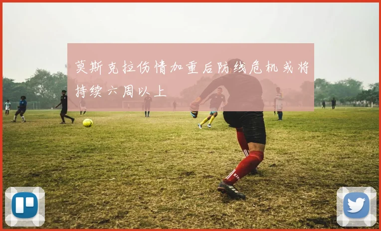 莫斯克拉伤情加重后防线危机或将持续六周以上
