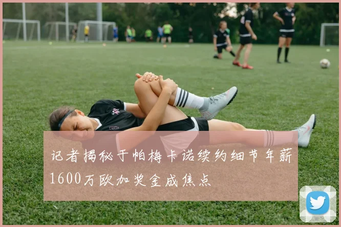 记者揭秘于帕梅卡诺续约细节年薪1600万欧加奖金成焦点