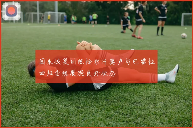 国米恢复训练恰尔汗奥卢与巴雷拉回归合练展现良好状态