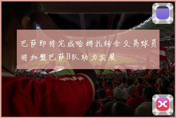 巴萨即将完成哈姆扎转会交易球员将加盟巴萨B队助力发展