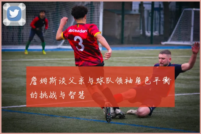 詹姆斯谈父亲与球队领袖角色平衡的挑战与智慧