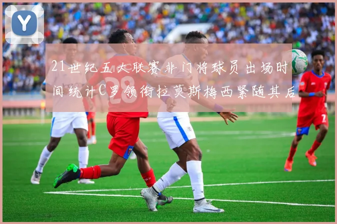 21世纪五大联赛非门将球员出场时间统计C罗领衔拉莫斯梅西紧随其后