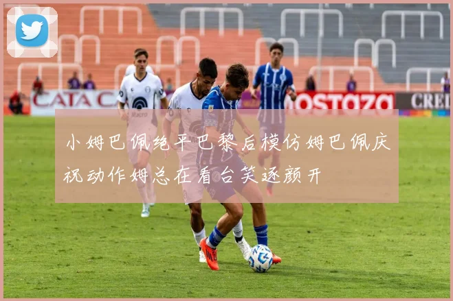 小姆巴佩绝平巴黎后模仿姆巴佩庆祝动作姆总在看台笑逐颜开