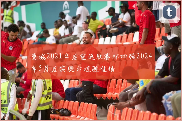 曼城2021年后重返联赛杯四强2024年5月后实现六连胜佳绩