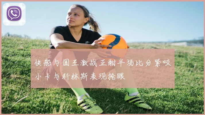 快船与国王激战正酣半场比分紧咬小卡与科林斯表现抢眼