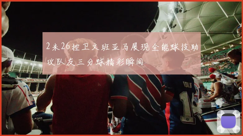 2米26控卫文班亚马展现全能球技助攻队友三分球精彩瞬间