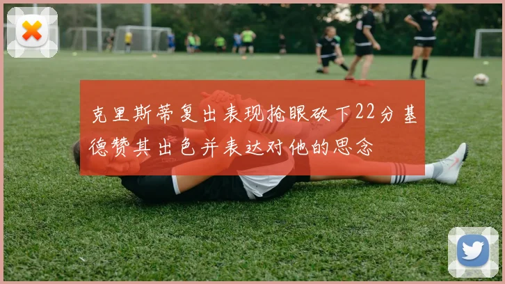 克里斯蒂复出表现抢眼砍下22分基德赞其出色并表达对他的思念