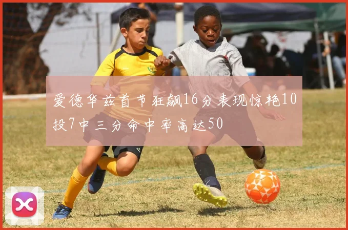 爱德华兹首节狂飙16分表现惊艳10投7中三分命中率高达50