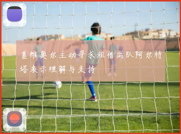 基维奥尔主动寻求租借离队阿尔特塔表示理解与支持