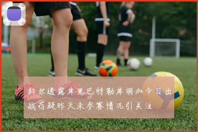 科尔透露库里巴特勒库明加今日出战存疑昨天未参赛情况引关注